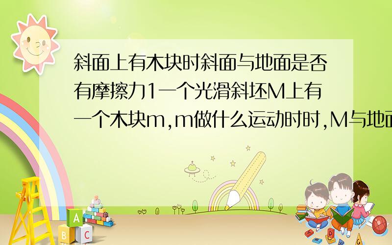 斜面上有木块时斜面与地面是否有摩擦力1一个光滑斜坯M上有一个木块m,m做什么运动时时,M与地面无摩擦力2m受一沿斜面向上的力时,m做何种运动 M与地面无摩擦力3m受一沿斜面向下的力时,m做