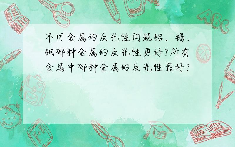 不同金属的反光性问题铝、锡、钢哪种金属的反光性更好?所有金属中哪种金属的反光性最好?