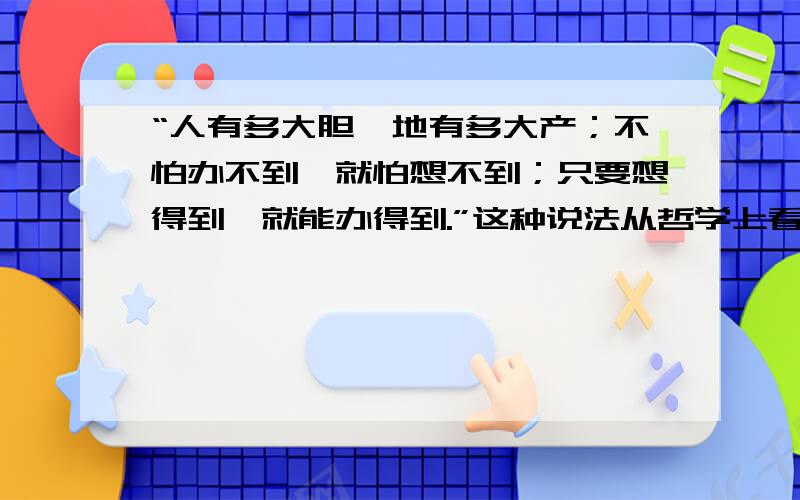 “人有多大胆,地有多大产；不怕办不到,就怕想不到；只要想得到,就能办得到.”这种说法从哲学上看是（ ） A、坚持主观唯心主义的表现B、坚持客观唯心主义的表C、坚持唯物辩证法的表现D