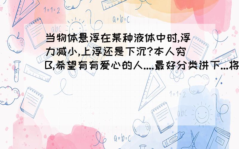 当物体悬浮在某种液体中时,浮力减小,上浮还是下沉?本人穷B,希望有有爱心的人....最好分类讲下...将一个中空的球至于某种液体中恰好悬浮，若沿虚线将他分开成大小不同的两份，则：大的