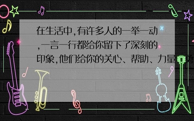 在生活中,有许多人的一举一动,一言一行都给你留下了深刻的印象,他们给你的关心、帮助、力量、勇敢作文,可以是爸爸.妈妈的爱不过要写出他的一举一动,一言一行给我的深刻印象,要写出关