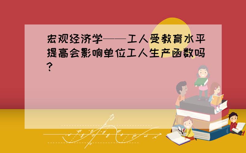 宏观经济学——工人受教育水平提高会影响单位工人生产函数吗?