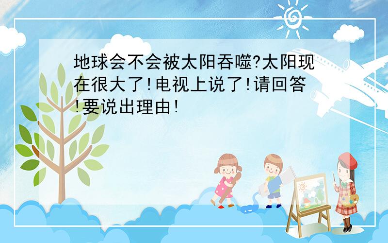 地球会不会被太阳吞噬?太阳现在很大了!电视上说了!请回答!要说出理由!