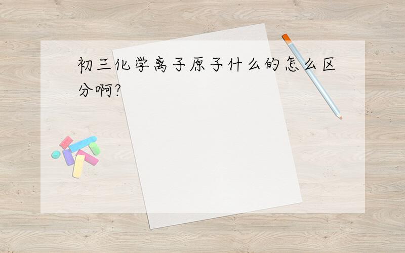 初三化学离子原子什么的怎么区分啊?