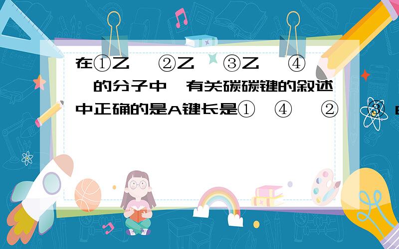 在①乙烷 ②乙烯 ③乙炔 ④苯的分子中,有关碳碳键的叙述中正确的是A键长是①>④> ②> ③ B键能① >② >③>④ C一个C=C双键的键能等于两个C-C单键之和 D 一个三键的键能大于一个双键和单键之