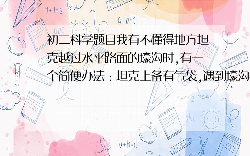 初二科学题目我有不懂得地方坦克越过水平路面的壕沟时,有一个简便办法：坦克上备有气袋,遇到壕沟把气袋放下去,给气袋充满气,坦克通过壕沟就像走平地一样．设坦克的质量为4×104kg,履带