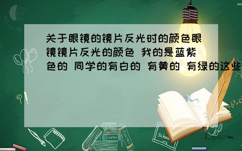 关于眼镜的镜片反光时的颜色眼镜镜片反光的颜色 我的是蓝紫色的 同学的有白的 有黄的 有绿的这些有什么不同吗?哪种更好啊`?而且我的眼镜带起来看东西的时候周围的东西都会有点变黄掉