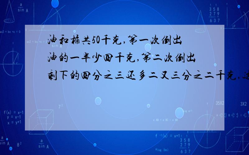 油和桶共50千克,第一次倒出油的一半少四千克,第二次倒出剩下的四分之三还多二又三分之二千克,这时油...油和桶共50千克,第一次倒出油的一半少四千克,第二次倒出剩下的四分之三还多二又