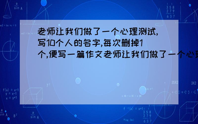 老师让我们做了一个心理测试,写10个人的名字,每次删掉1个,便写一篇作文老师让我们做了一个心理测试,写出10个好朋友或亲人的名字,每次删掉1个,最后剩下一个,便写一篇作文.  要注意心理描