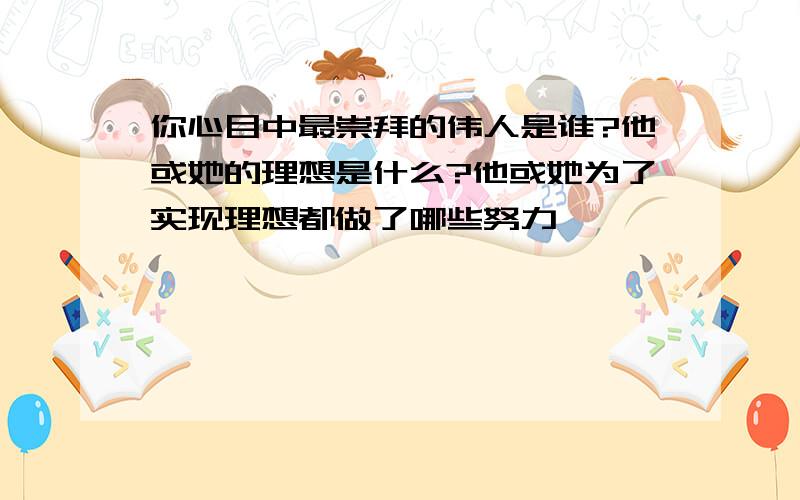 你心目中最崇拜的伟人是谁?他或她的理想是什么?他或她为了实现理想都做了哪些努力