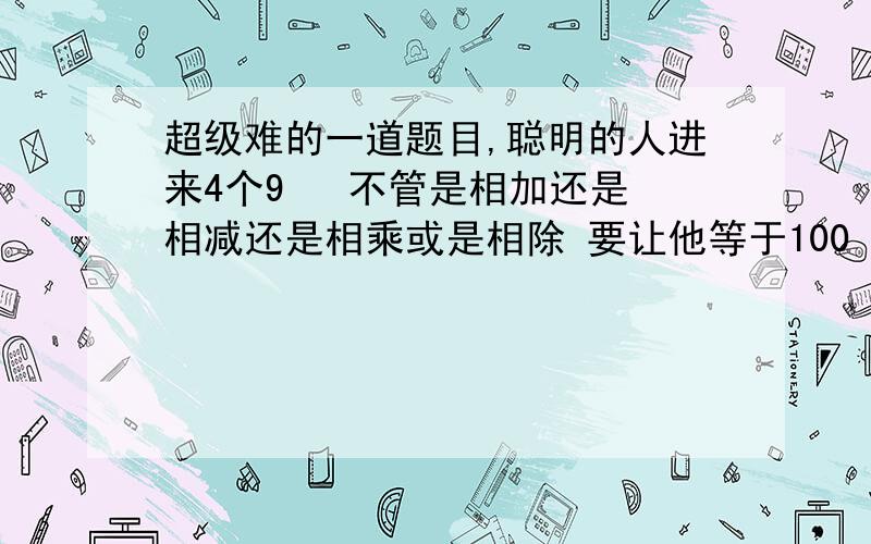 超级难的一道题目,聪明的人进来4个9   不管是相加还是相减还是相乘或是相除 要让他等于100