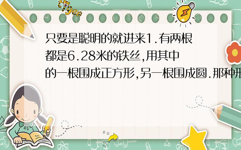 只要是聪明的就进来1.有两根都是6.28米的铁丝,用其中的一根围成正方形,另一根围成圆.那种形状的铁丝框面积大一些?大多少?（列式计算）2.在一块边长6分米的正方形铁皮上剪下4个尽可能大