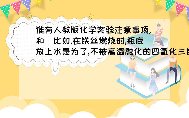 谁有人教版化学实验注意事项,和（比如,在铁丝燃烧时,瓶底放上水是为了,不被高温融化的四氧化三铁炸破瓶底）之类的,第一二单元就行,