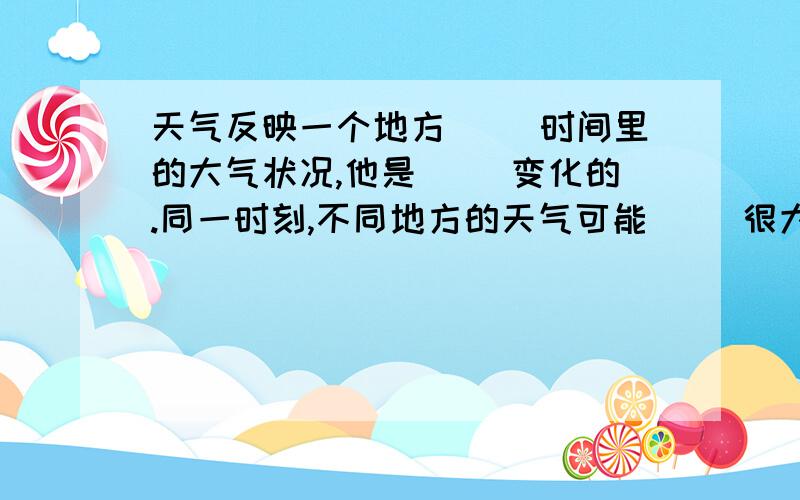 天气反映一个地方( )时间里的大气状况,他是( )变化的.同一时刻,不同地方的天气可能( )很大.