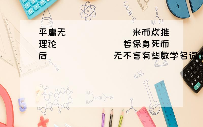 平庸无_______米而炊推理论_______哲保身死而后_______无不言有些数学名词,前一个字是成语（或四字词语）的最后一个字,后一个字是另一个成语（或四字词语）的第一个字.如：“几何”是“寥