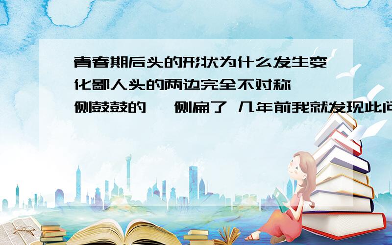 青春期后头的形状为什么发生变化鄙人头的两边完全不对称 一侧鼓鼓的 一侧扁了 几年前我就发现此问题 但那时俩侧只差一点 现在差别好大了 郁闷噻 现在感觉都不对 鄙人16岁 头头还能变