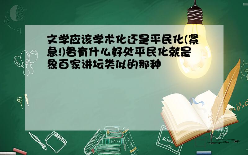 文学应该学术化还是平民化(紧急!)各有什么好处平民化就是象百家讲坛类似的那种