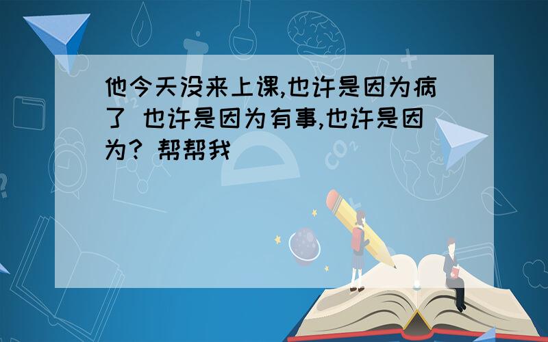 他今天没来上课,也许是因为病了 也许是因为有事,也许是因为? 帮帮我