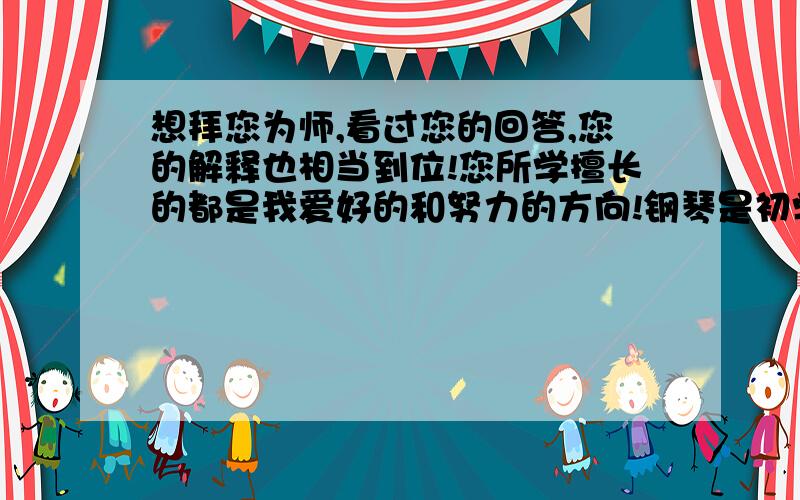 想拜您为师,看过您的回答,您的解释也相当到位!您所学擅长的都是我爱好的和努力的方向!钢琴是初学,以前玩过吉他,英语一般,擅长口语吧,希望能我迷惘的时候请教您能给我指点迷津!此致