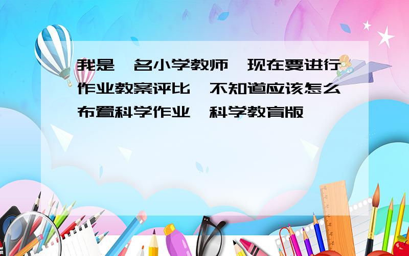 我是一名小学教师,现在要进行作业教案评比,不知道应该怎么布置科学作业,科学教育版,