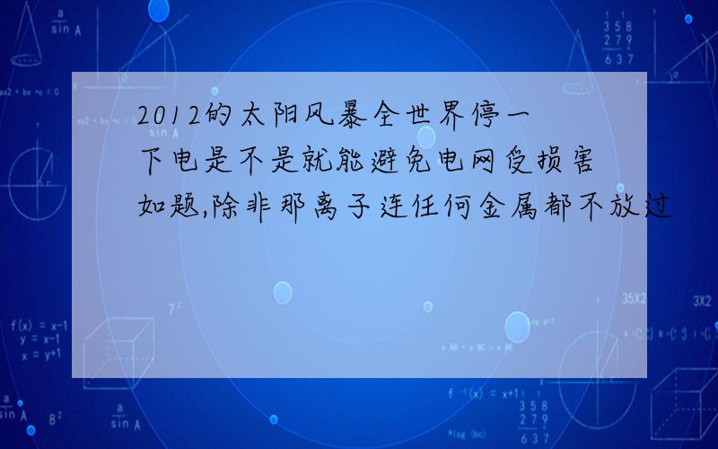 2012的太阳风暴全世界停一下电是不是就能避免电网受损害如题,除非那离子连任何金属都不放过