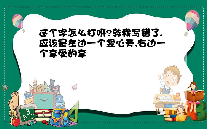 这个字怎么打呀?敦我写错了.应该是左边一个竖心旁,右边一个享受的享