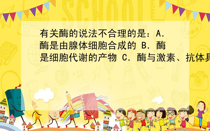 有关酶的说法不合理的是：A．酶是由腺体细胞合成的 B．酶是细胞代谢的产物 C．酶与激素、抗体具有相同的本质 D．人体内酶的最适pH是6.8左右就想请问是为什么?/