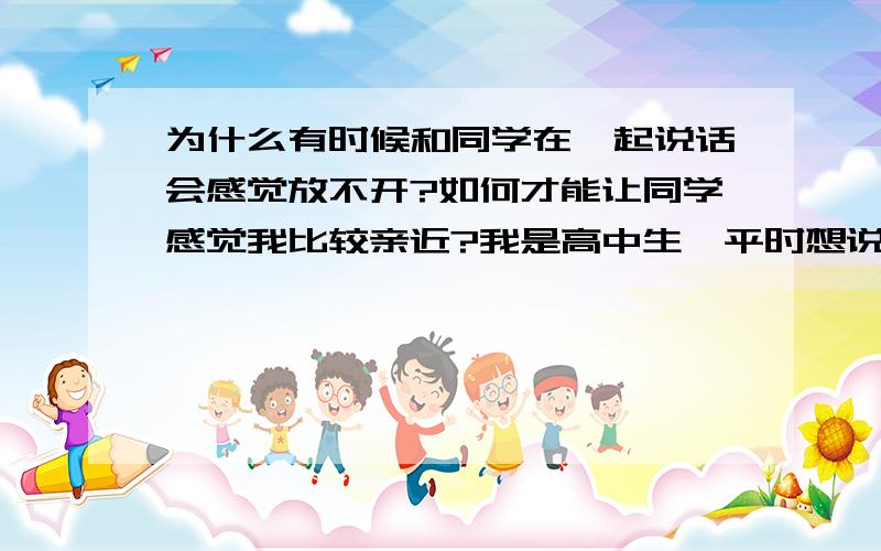 为什么有时候和同学在一起说话会感觉放不开?如何才能让同学感觉我比较亲近?我是高中生、平时想说的时候比谁都能说,沉默时比谁都沉默,有时我也很迷茫,不知自己是内向还是外向.可为什