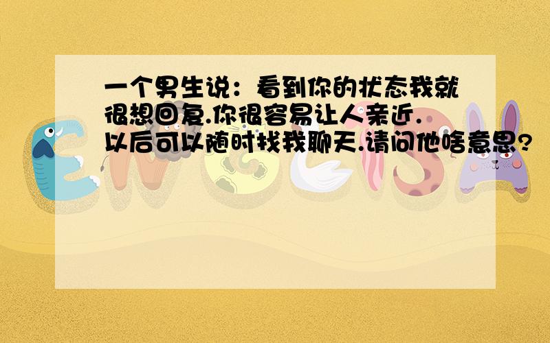 一个男生说：看到你的状态我就很想回复.你很容易让人亲近.以后可以随时找我聊天.请问他啥意思?