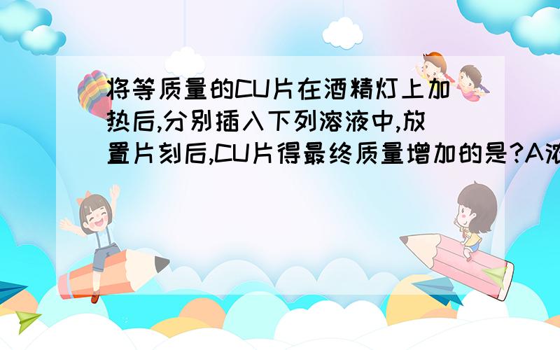 将等质量的CU片在酒精灯上加热后,分别插入下列溶液中,放置片刻后,CU片得最终质量增加的是?A浓硝酸 B无水乙醇 C石灰水 D盐酸