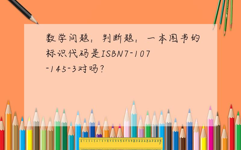 数学问题：判断题：一本图书的标识代码是ISBN7-107-145-3对吗?