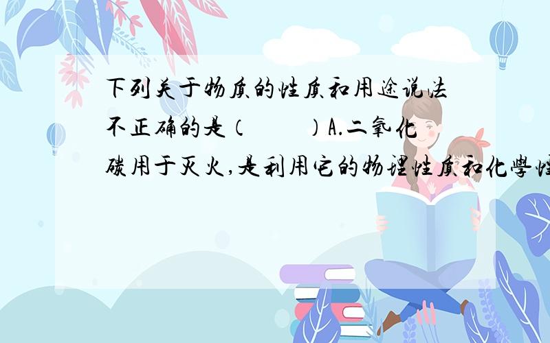 下列关于物质的性质和用途说法不正确的是（　　）A．二氧化碳用于灭火,是利用它的物理性质和化学性质B．氮气用来保护粮食,是利用氮气常温下化学性质稳定C．稀有气体充人霓虹灯,是利