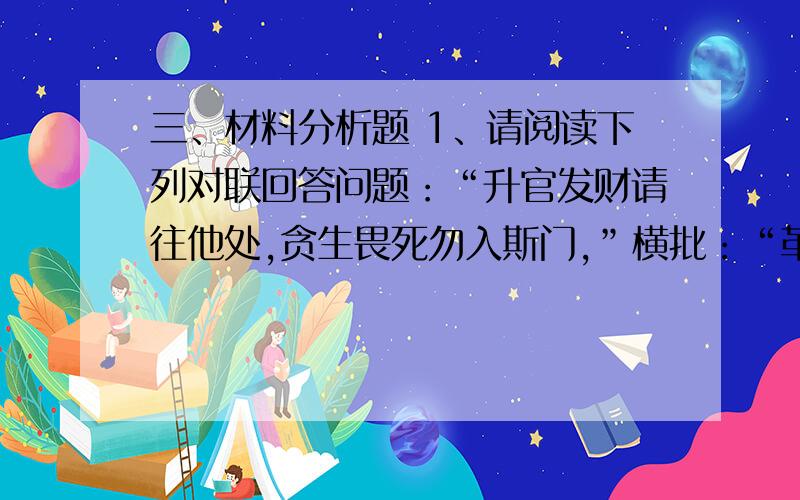 三、材料分析题 1、请阅读下列对联回答问题：“升官发财请往他处,贪生畏死勿入斯门,”横批：“革命者来