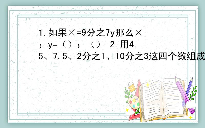 1.如果×=9分之7y那么×：y=（）：（） 2.用4.5、7.5、2分之1、10分之3这四个数组成两个不同的比例分别是：（）和（）