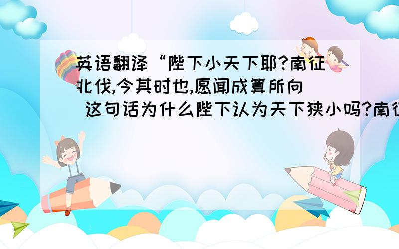 英语翻译“陛下小天下耶?南征北伐,今其时也,愿闻成算所向 这句话为什么陛下认为天下狭小吗?南征北伐,现在正是时候,希望能听听您以后的打算.”请问这是为什么?