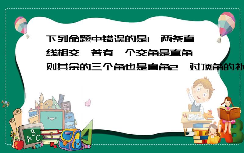 下列命题中错误的是1、两条直线相交,若有一个交角是直角,则其余的三个角也是直角2、对顶角的补角相等3、两条直线被第三条直线所截,若一组同位角不相等,则其余各组同位角也不相等4、