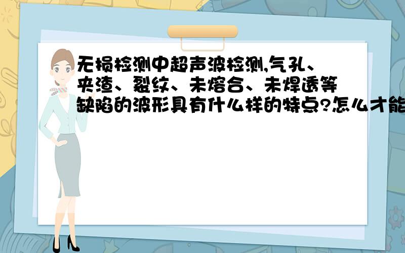 无损检测中超声波检测,气孔、夹渣、裂纹、未熔合、未焊透等缺陷的波形具有什么样的特点?怎么才能分辨希望大家能给我详细的解释,谢谢了.