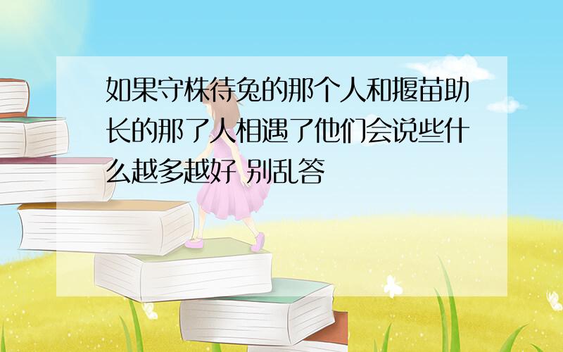 如果守株待兔的那个人和揠苗助长的那了人相遇了他们会说些什么越多越好 别乱答