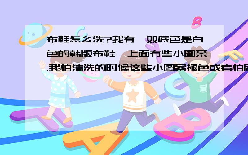 布鞋怎么洗?我有一双底色是白色的韩版布鞋,上面有些小图案.我怕清洗的时候这些小图案褪色或者怕刷子刷的时候,洗完了,鞋子变得惨白惨白,但如果不刷,底色的白色好脏.鞋子里面是粉红色