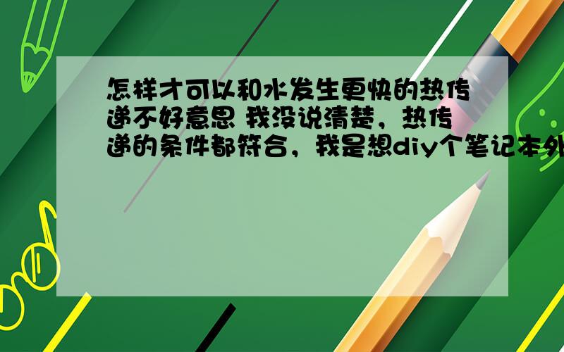 怎样才可以和水发生更快的热传递不好意思 我没说清楚，热传递的条件都符合，我是想diy个笔记本外部散热器，所以想用金属和水发生热传递，怎样效果才能更好呢~