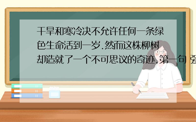 干旱和寒冷决不允许任何一条绿色生命活到一岁.然而这株柳树却造就了一个不可思议的奇迹.第一句 强调了 （ ） 第二句强调了 （ ） 现在就要