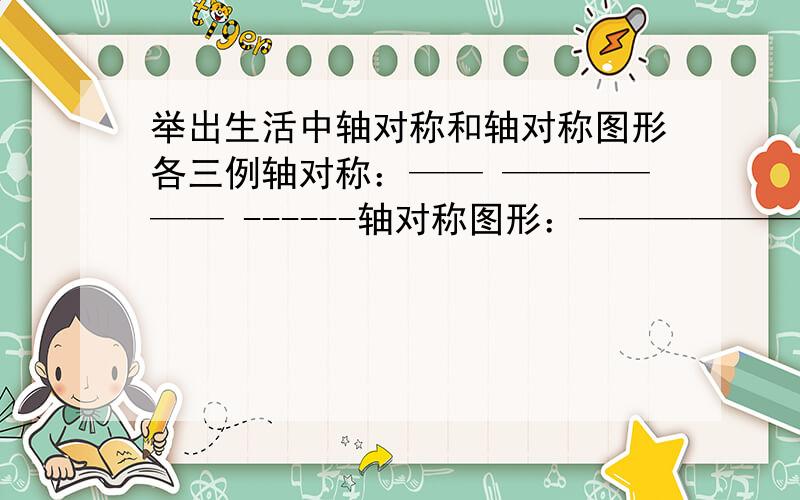 举出生活中轴对称和轴对称图形各三例轴对称：—— —————— ------轴对称图形：—————— —————— ——————