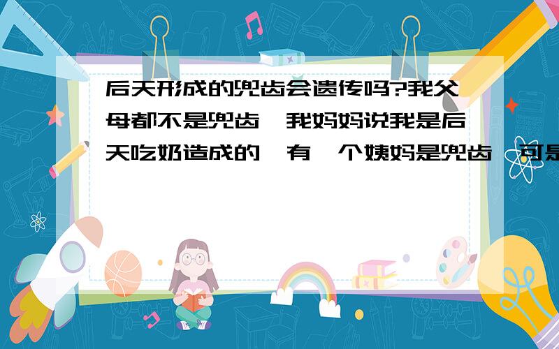 后天形成的兜齿会遗传吗?我父母都不是兜齿,我妈妈说我是后天吃奶造成的,有一个姨妈是兜齿,可是她的孩子也不是兜齿,我想问一下,以后我的孩子会是兜齿吗?