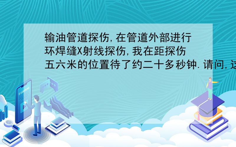 输油管道探伤,在管道外部进行环焊缝X射线探伤,我在距探伤五六米的位置待了约二十多秒钟.请问,这样子我受到的剂量能有多大,跟医院拍片比哪个伤害更大?谢谢了.