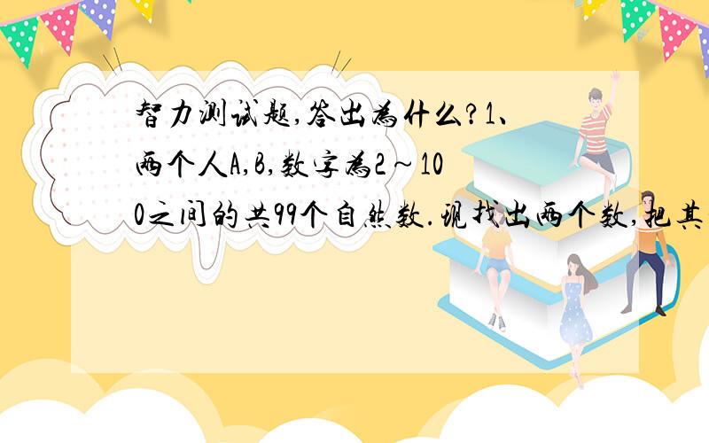 智力测试题,答出为什么?1、两个人A,B,数字为2～100之间的共99个自然数.现找出两个数,把其和告诉A,把其积告诉B.然后问A知道不知道是哪两个数,A说：“虽然我不知道,但是肯定B也不知道.”再问