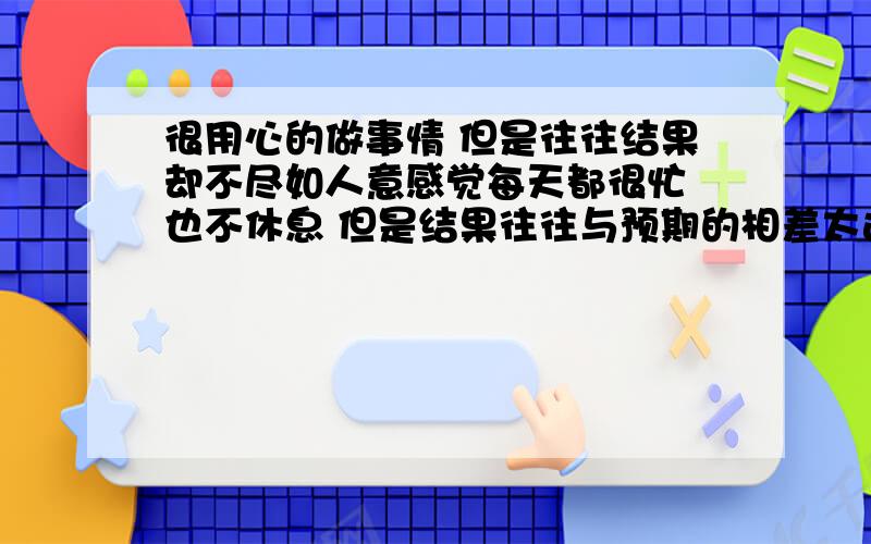 很用心的做事情 但是往往结果却不尽如人意感觉每天都很忙 也不休息 但是结果往往与预期的相差太远 是什么原因 难道是我工作方法有问题吗?