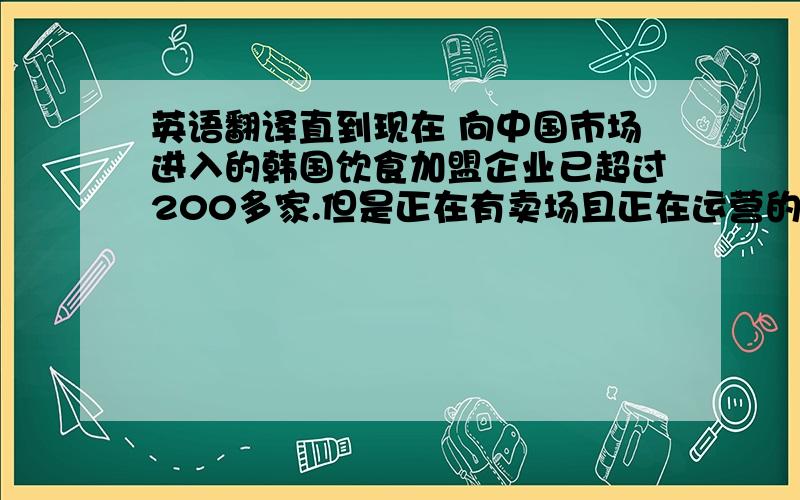 英语翻译直到现在 向中国市场进入的韩国饮食加盟企业已超过200多家.但是正在有卖场且正在运营的不过只有十家而已.原因是可能太早进入市场或者疏忽了准备工作才获得一些不尽人意的成