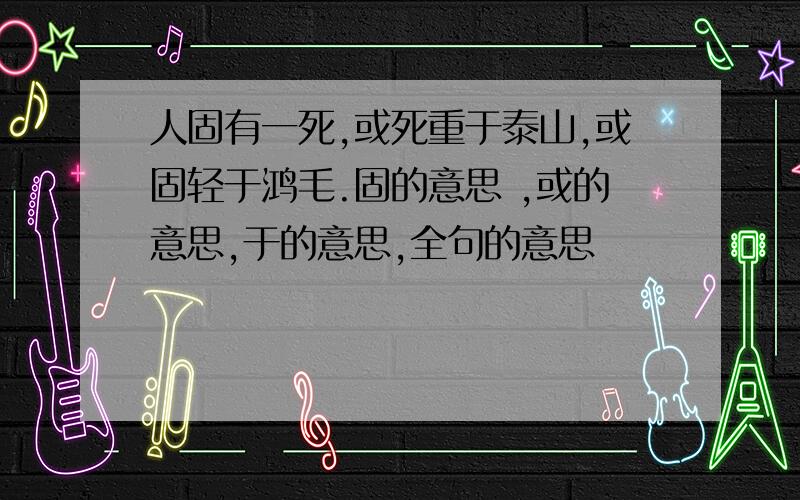 人固有一死,或死重于泰山,或固轻于鸿毛.固的意思 ,或的意思,于的意思,全句的意思