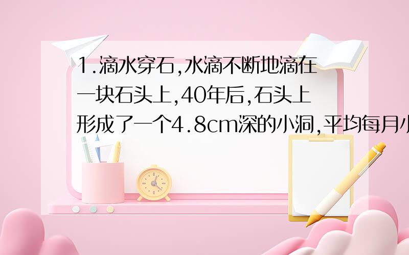 1.滴水穿石,水滴不断地滴在一块石头上,40年后,石头上形成了一个4.8cm深的小洞,平均每月小洞深度增加多少厘米?