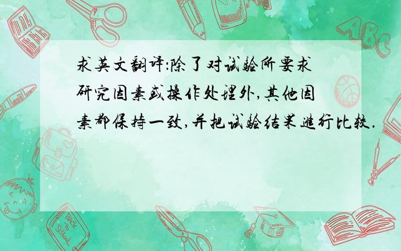 求英文翻译：除了对试验所要求研究因素或操作处理外,其他因素都保持一致,并把试验结果进行比较.